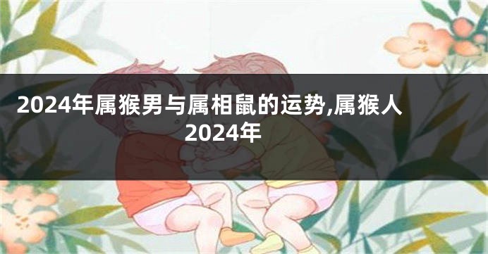 2024年属猴男与属相鼠的运势,属猴人2024年