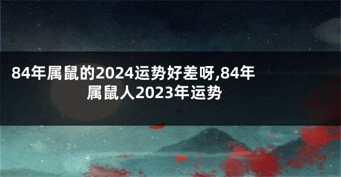 84年属鼠的2024运势好差呀,84年属鼠人2023年运势