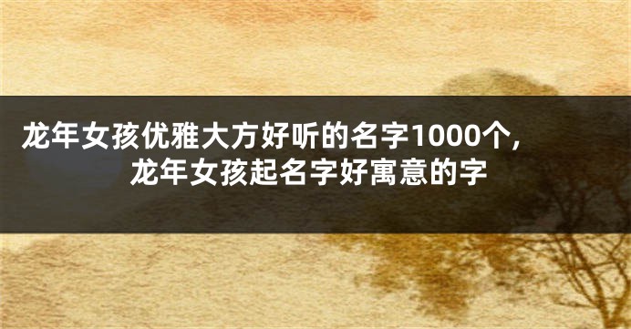 龙年女孩优雅大方好听的名字1000个,龙年女孩起名字好寓意的字