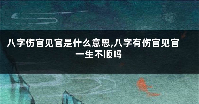 八字伤官见官是什么意思,八字有伤官见官一生不顺吗