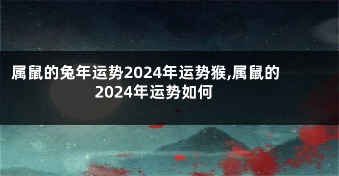 属鼠的兔年运势2024年运势猴,属鼠的2024年运势如何