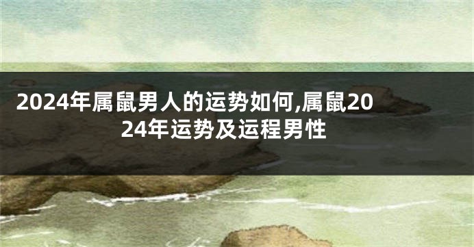 2024年属鼠男人的运势如何,属鼠2024年运势及运程男性