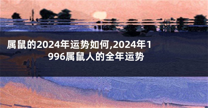 属鼠的2024年运势如何,2024年1996属鼠人的全年运势