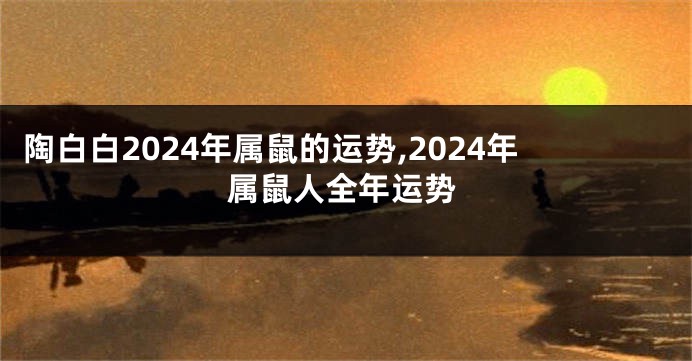 陶白白2024年属鼠的运势,2024年属鼠人全年运势