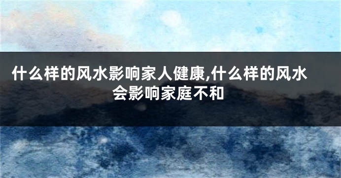 什么样的风水影响家人健康,什么样的风水会影响家庭不和