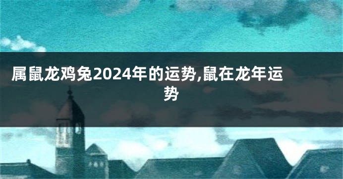 属鼠龙鸡兔2024年的运势,鼠在龙年运势