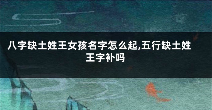 八字缺土姓王女孩名字怎么起,五行缺土姓王字补吗