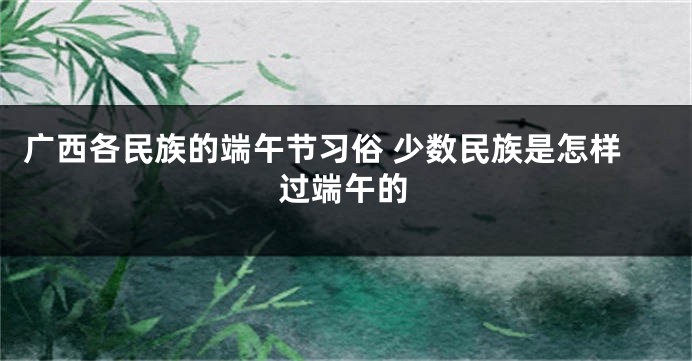 广西各民族的端午节习俗 少数民族是怎样过端午的