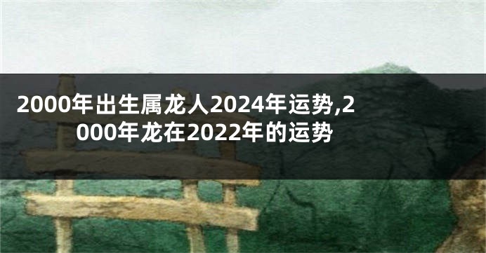 2000年出生属龙人2024年运势,2000年龙在2022年的运势