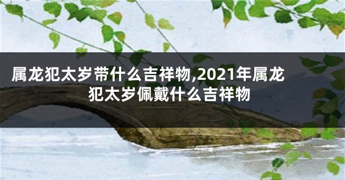 属龙犯太岁带什么吉祥物,2021年属龙犯太岁佩戴什么吉祥物