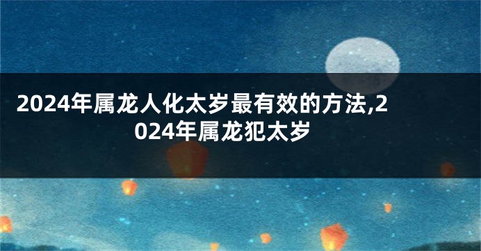 2024年属龙人化太岁最有效的方法,2024年属龙犯太岁