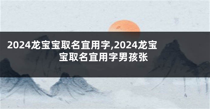 2024龙宝宝取名宜用字,2024龙宝宝取名宜用字男孩张