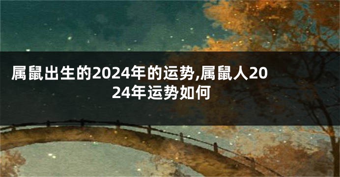 属鼠出生的2024年的运势,属鼠人2024年运势如何