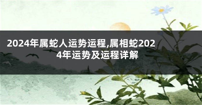 2024年属蛇人运势运程,属相蛇2024年运势及运程详解