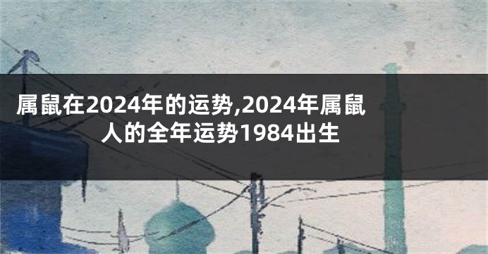 属鼠在2024年的运势,2024年属鼠人的全年运势1984出生