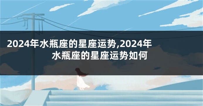 2024年水瓶座的星座运势,2024年水瓶座的星座运势如何