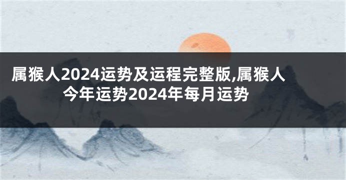 属猴人2024运势及运程完整版,属猴人今年运势2024年每月运势