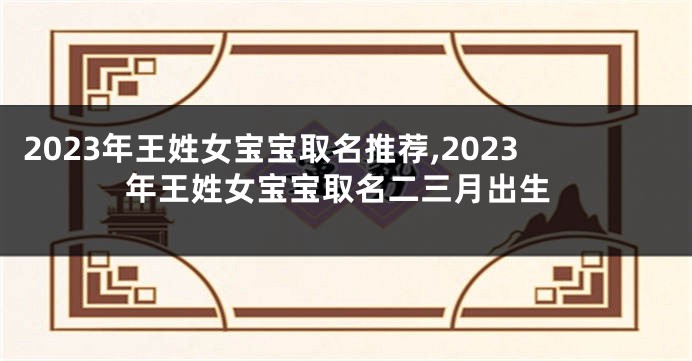 2023年王姓女宝宝取名推荐,2023年王姓女宝宝取名二三月出生