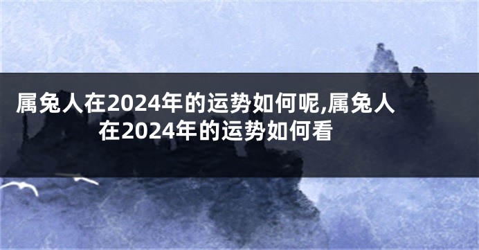 属兔人在2024年的运势如何呢,属兔人在2024年的运势如何看