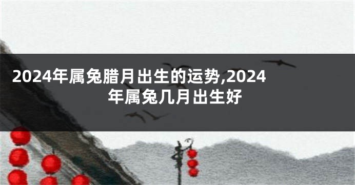 2024年属兔腊月出生的运势,2024年属兔几月出生好