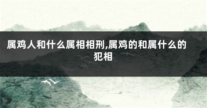 属鸡人和什么属相相刑,属鸡的和属什么的犯相