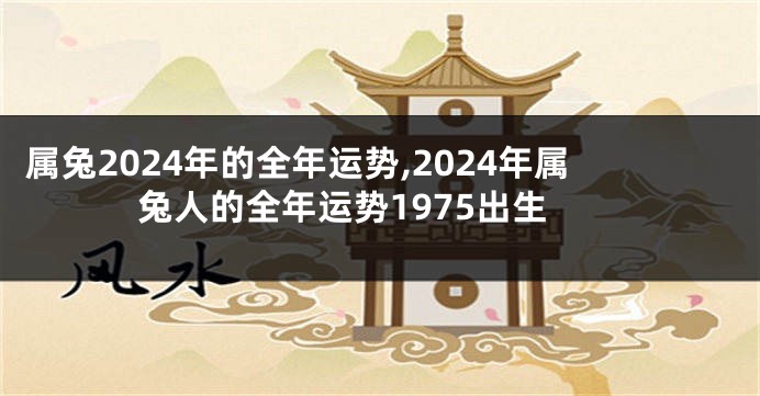 属兔2024年的全年运势,2024年属兔人的全年运势1975出生