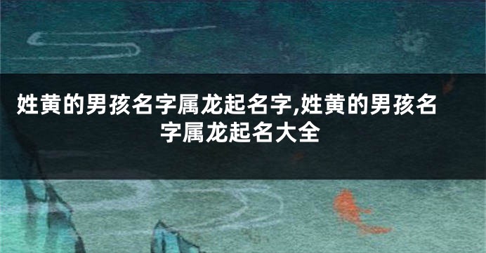 姓黄的男孩名字属龙起名字,姓黄的男孩名字属龙起名大全