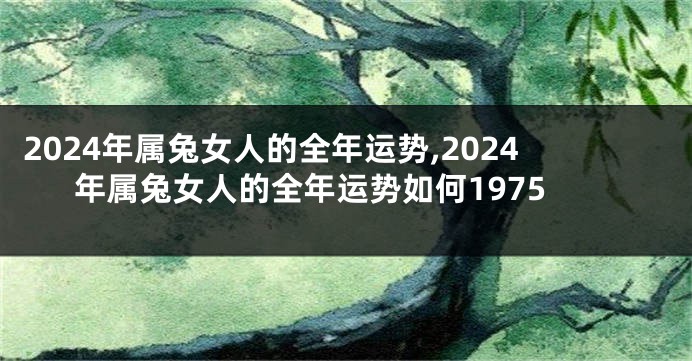 2024年属兔女人的全年运势,2024年属兔女人的全年运势如何1975