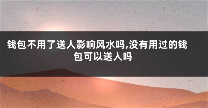 钱包不用了送人影响风水吗,没有用过的钱包可以送人吗