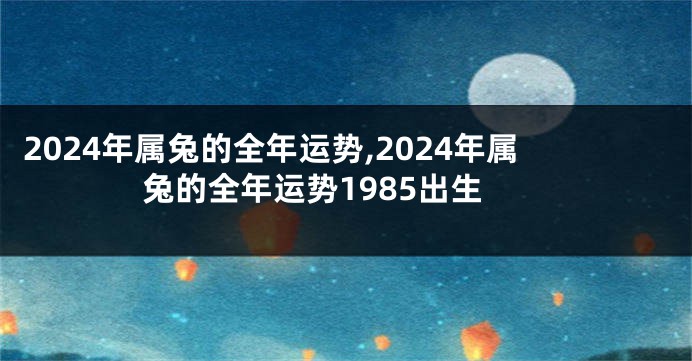 2024年属兔的全年运势,2024年属兔的全年运势1985出生