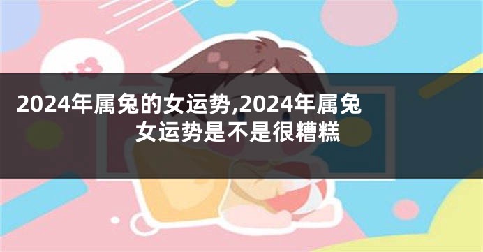 2024年属兔的女运势,2024年属兔女运势是不是很糟糕