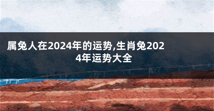 属兔人在2024年的运势,生肖兔2024年运势大全