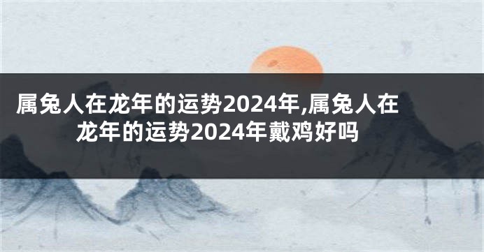 属兔人在龙年的运势2024年,属兔人在龙年的运势2024年戴鸡好吗