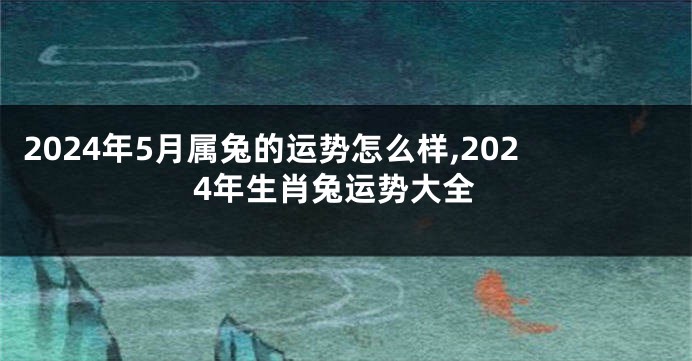 2024年5月属兔的运势怎么样,2024年生肖兔运势大全