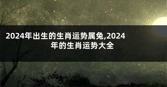 2024年出生的生肖运势属兔,2024年的生肖运势大全