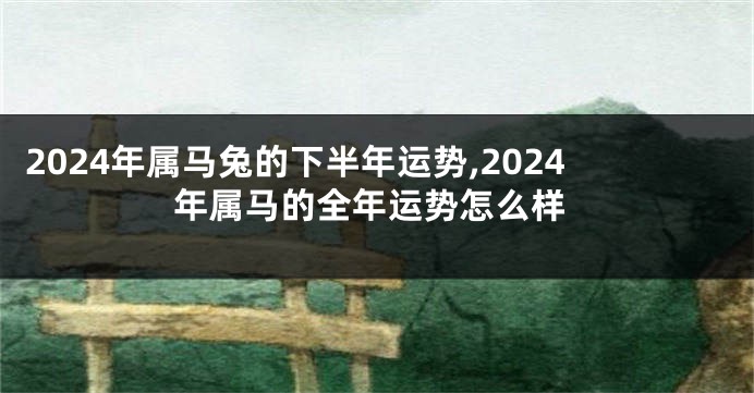 2024年属马兔的下半年运势,2024年属马的全年运势怎么样