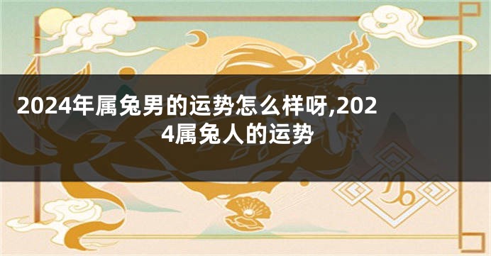 2024年属兔男的运势怎么样呀,2024属兔人的运势