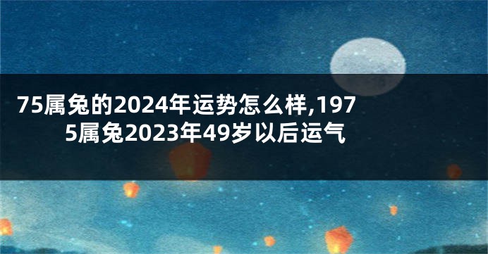 75属兔的2024年运势怎么样,1975属兔2023年49岁以后运气