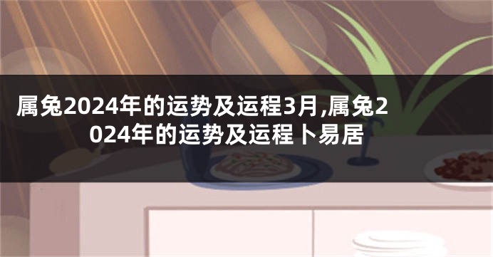 属兔2024年的运势及运程3月,属兔2024年的运势及运程卜易居