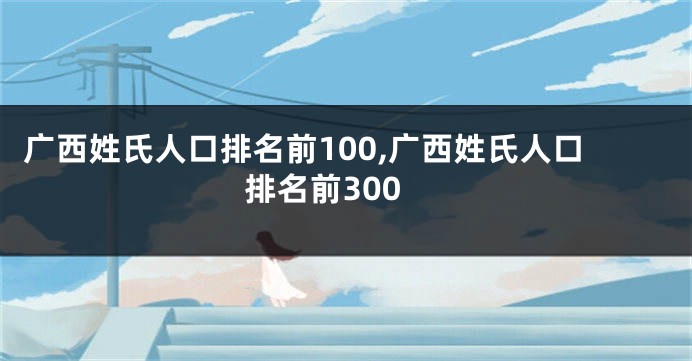 广西姓氏人口排名前100,广西姓氏人口排名前300