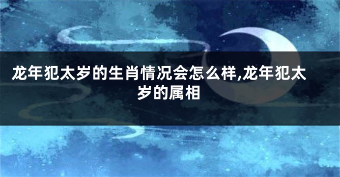 龙年犯太岁的生肖情况会怎么样,龙年犯太岁的属相