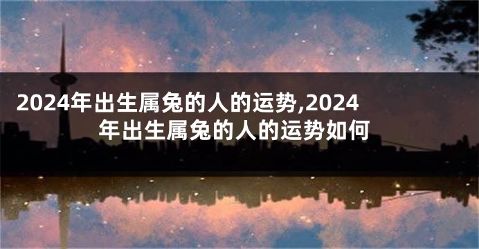 2024年出生属兔的人的运势,2024年出生属兔的人的运势如何