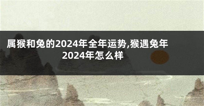 属猴和兔的2024年全年运势,猴遇兔年2024年怎么样