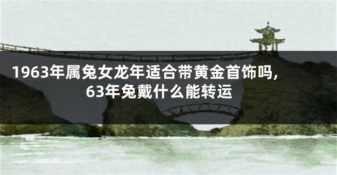 1963年属兔女龙年适合带黄金首饰吗,63年兔戴什么能转运