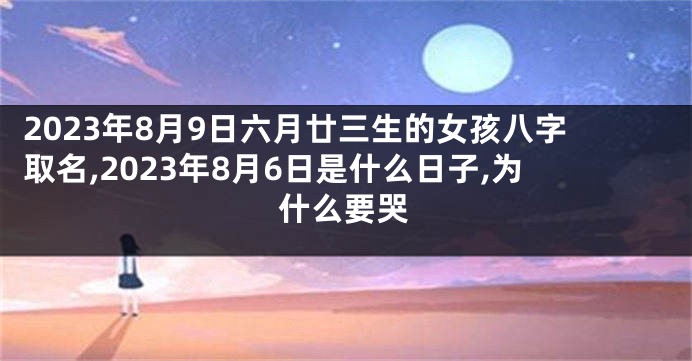 2023年8月9日六月廿三生的女孩八字取名,2023年8月6日是什么日子,为什么要哭