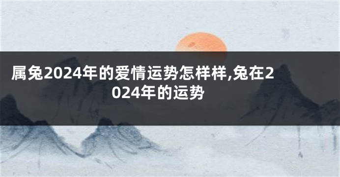 属兔2024年的爱情运势怎样样,兔在2024年的运势