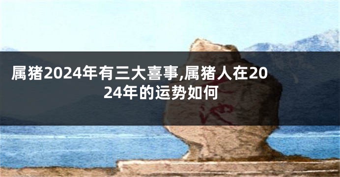 属猪2024年有三大喜事,属猪人在2024年的运势如何