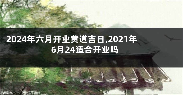 2024年六月开业黄道吉日,2021年6月24适合开业吗