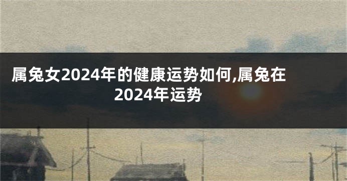 属兔女2024年的健康运势如何,属兔在2024年运势