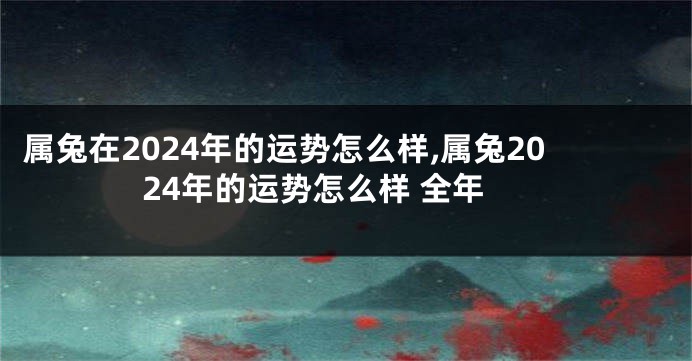 属兔在2024年的运势怎么样,属兔2024年的运势怎么样 全年